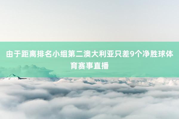 由于距离排名小组第二澳大利亚只差9个净胜球体育赛事直播
