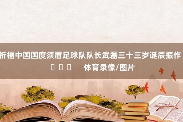 祈福中国国度须眉足球队队长武磊三十三岁诞辰振作！ ​​​    体育录像/图片