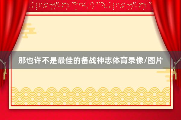 那也许不是最佳的备战神志体育录像/图片