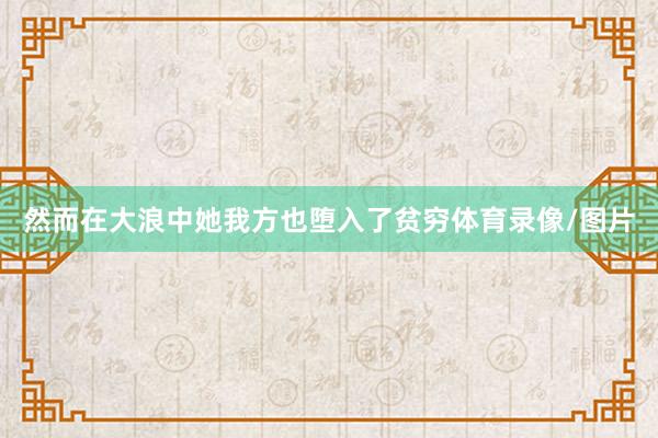 然而在大浪中她我方也堕入了贫穷体育录像/图片