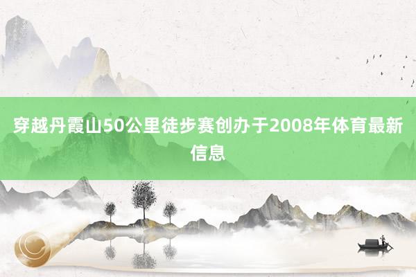 穿越丹霞山50公里徒步赛创办于2008年体育最新信息