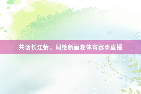 共话长江情、同绘新画卷体育赛事直播