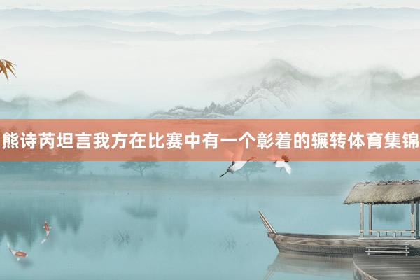 熊诗芮坦言我方在比赛中有一个彰着的辗转体育集锦