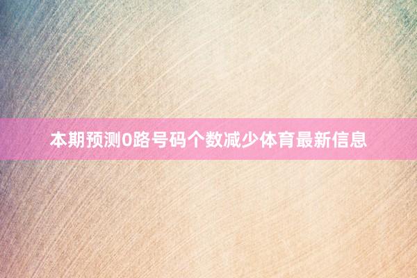 本期预测0路号码个数减少体育最新信息