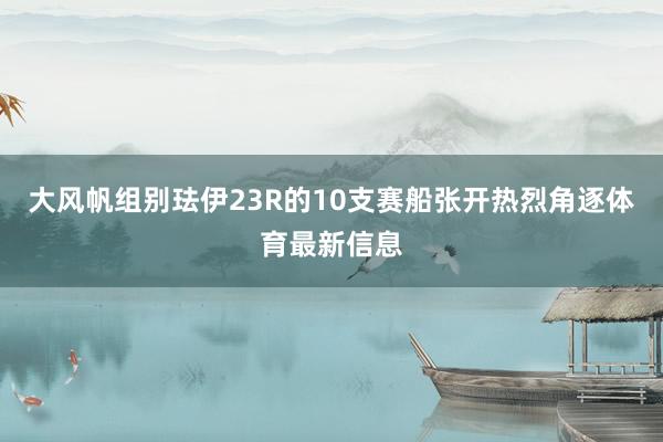 大风帆组别珐伊23R的10支赛船张开热烈角逐体育最新信息
