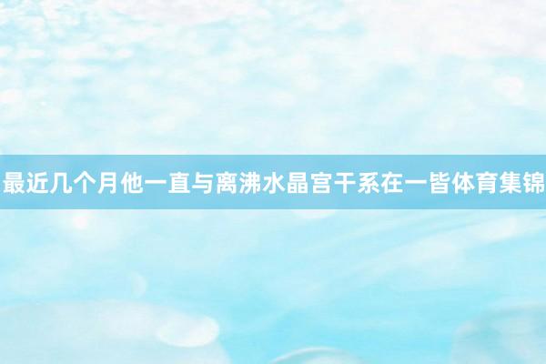 最近几个月他一直与离沸水晶宫干系在一皆体育集锦