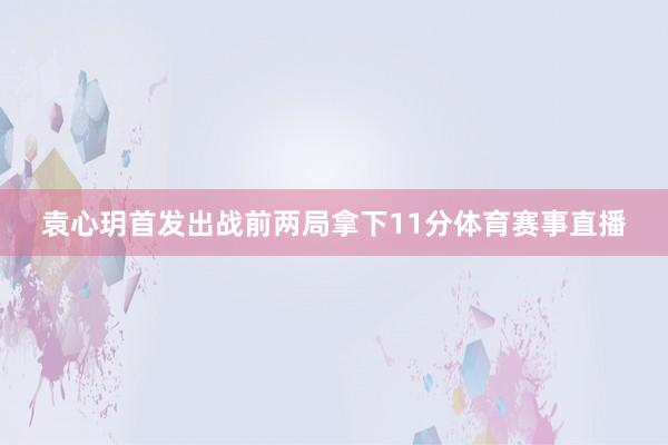 袁心玥首发出战前两局拿下11分体育赛事直播