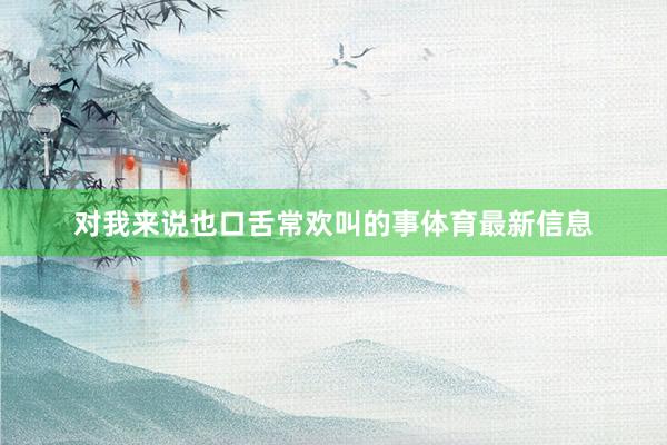 对我来说也口舌常欢叫的事体育最新信息