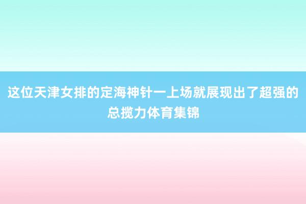 这位天津女排的定海神针一上场就展现出了超强的总揽力体育集锦