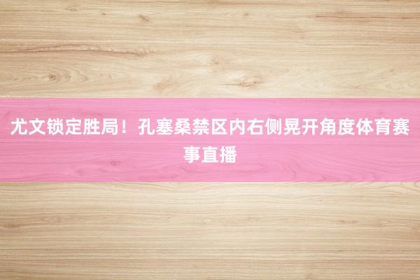 尤文锁定胜局！孔塞桑禁区内右侧晃开角度体育赛事直播