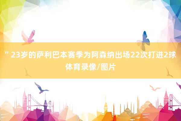 ”23岁的萨利巴本赛季为阿森纳出场22次打进2球体育录像/图片