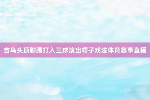 吉乌头顶脚踢打入三球演出帽子戏法体育赛事直播