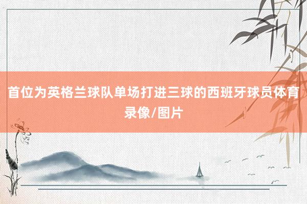 首位为英格兰球队单场打进三球的西班牙球员体育录像/图片