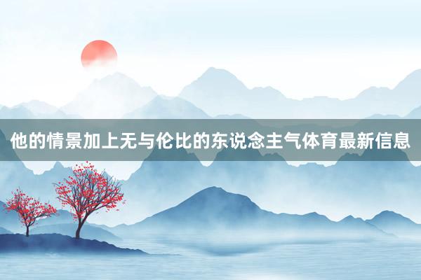 他的情景加上无与伦比的东说念主气体育最新信息