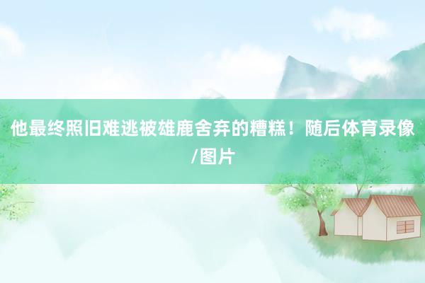 他最终照旧难逃被雄鹿舍弃的糟糕！随后体育录像/图片