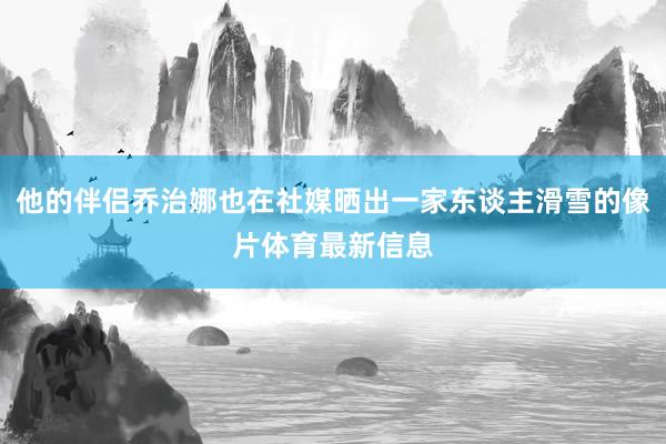 他的伴侣乔治娜也在社媒晒出一家东谈主滑雪的像片体育最新信息