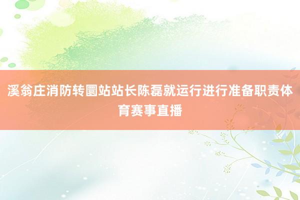 溪翁庄消防转圜站站长陈磊就运行进行准备职责体育赛事直播