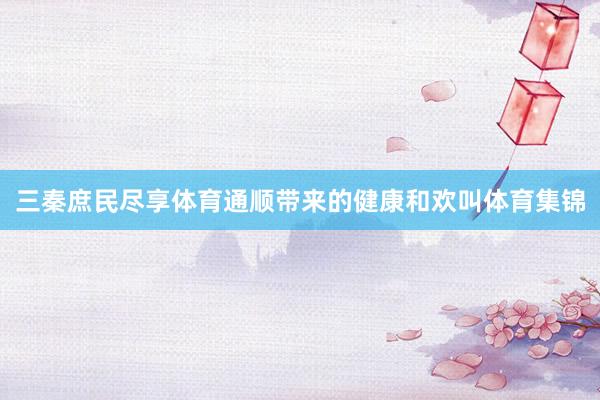 三秦庶民尽享体育通顺带来的健康和欢叫体育集锦