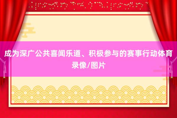 成为深广公共喜闻乐道、积极参与的赛事行动体育录像/图片