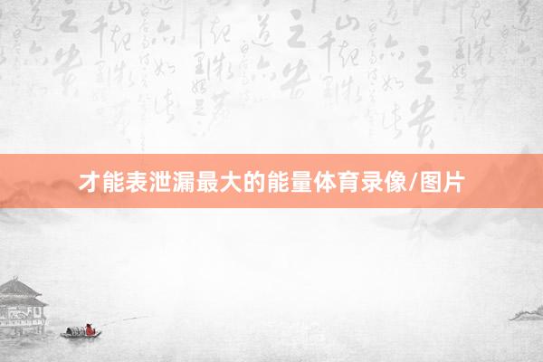 才能表泄漏最大的能量体育录像/图片