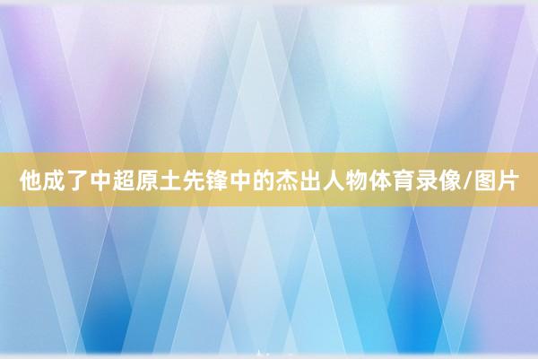 他成了中超原土先锋中的杰出人物体育录像/图片