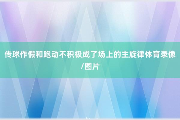传球作假和跑动不积极成了场上的主旋律体育录像/图片