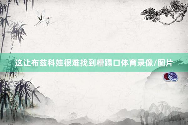 这让布兹科娃很难找到糟蹋口体育录像/图片