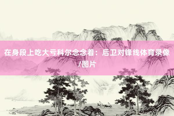 在身段上吃大亏科尔念念着：后卫对锋线体育录像/图片