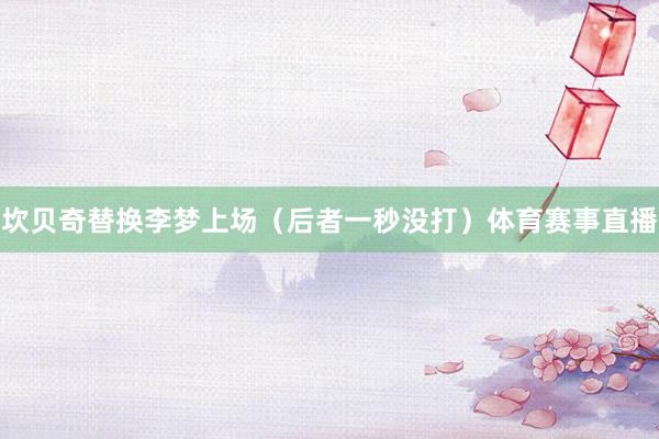 坎贝奇替换李梦上场（后者一秒没打）体育赛事直播