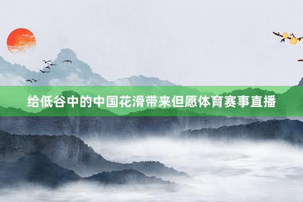 给低谷中的中国花滑带来但愿体育赛事直播