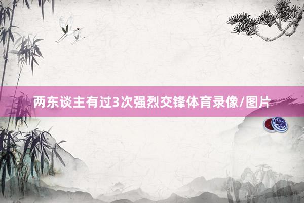 两东谈主有过3次强烈交锋体育录像/图片