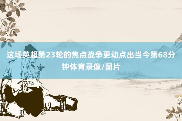 这场英超第23轮的焦点战争更动点出当今第68分钟体育录像/图片