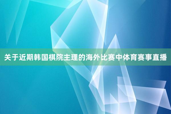 关于近期韩国棋院主理的海外比赛中体育赛事直播