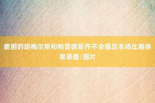 疲困的胡梅尔斯和帕雷德斯齐不会插足本场比赛体育录像/图片