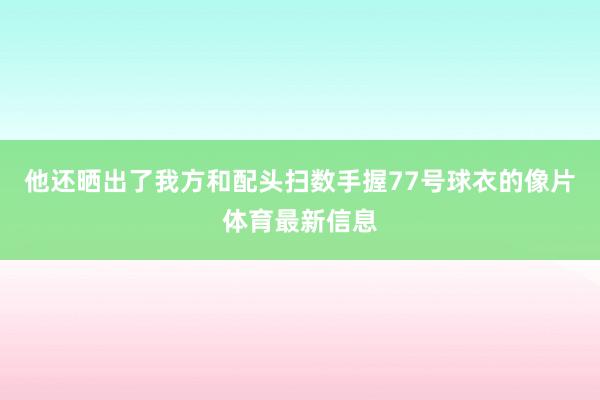 他还晒出了我方和配头扫数手握77号球衣的像片体育最新信息