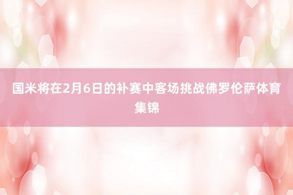 国米将在2月6日的补赛中客场挑战佛罗伦萨体育集锦