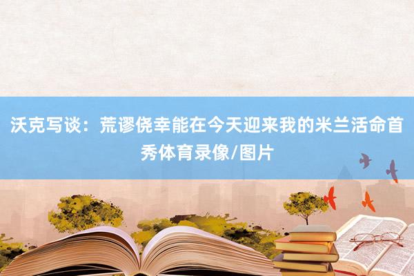 沃克写谈：荒谬侥幸能在今天迎来我的米兰活命首秀体育录像/图片