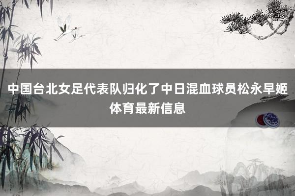 中国台北女足代表队归化了中日混血球员松永早姬体育最新信息