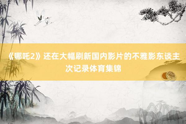 《哪吒2》还在大幅刷新国内影片的不雅影东谈主次记录体育集锦