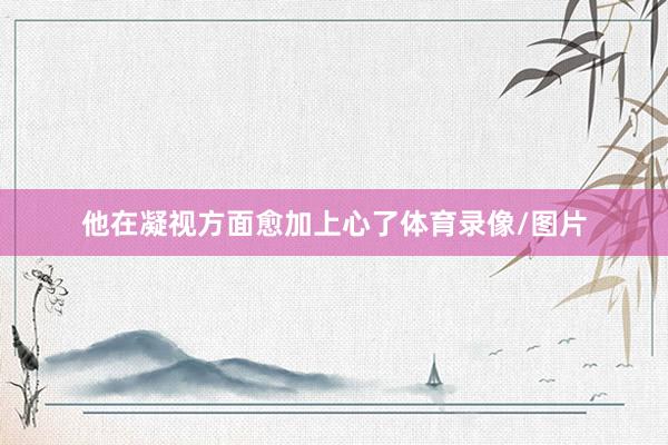 他在凝视方面愈加上心了体育录像/图片