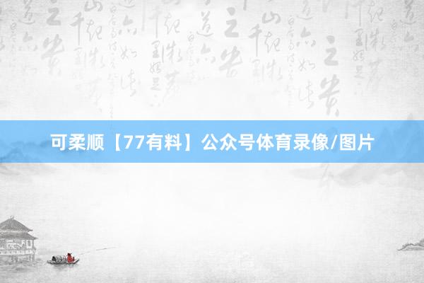 可柔顺【77有料】公众号体育录像/图片