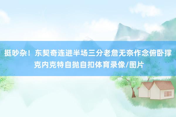 挺吵杂！东契奇连进半场三分老詹无奈作念俯卧撑 克内克特自抛自扣体育录像/图片