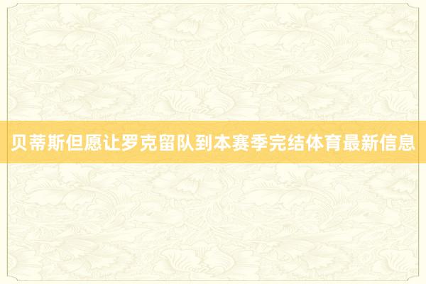 贝蒂斯但愿让罗克留队到本赛季完结体育最新信息