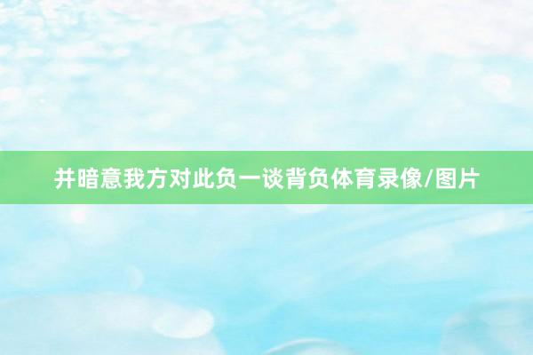 并暗意我方对此负一谈背负体育录像/图片