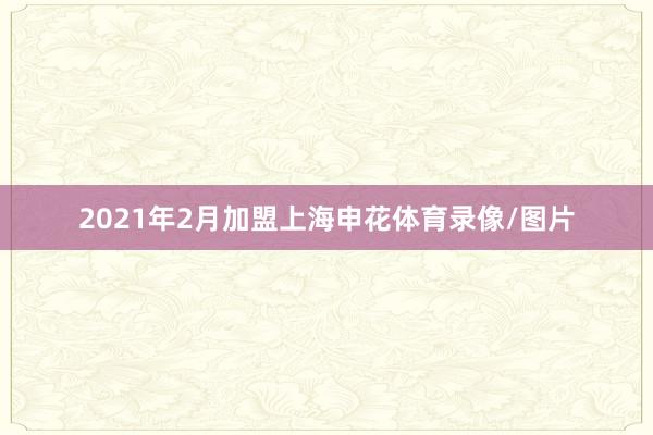 2021年2月加盟上海申花体育录像/图片