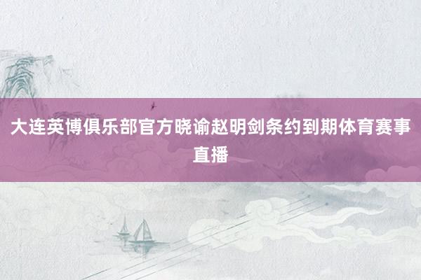 大连英博俱乐部官方晓谕赵明剑条约到期体育赛事直播