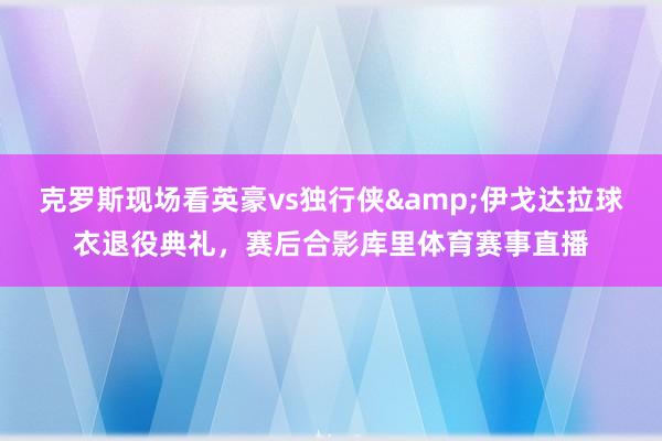 克罗斯现场看英豪vs独行侠&伊戈达拉球衣退役典礼，赛后合影库里体育赛事直播