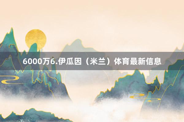 6000万6.伊瓜因(米兰)体育最新信息