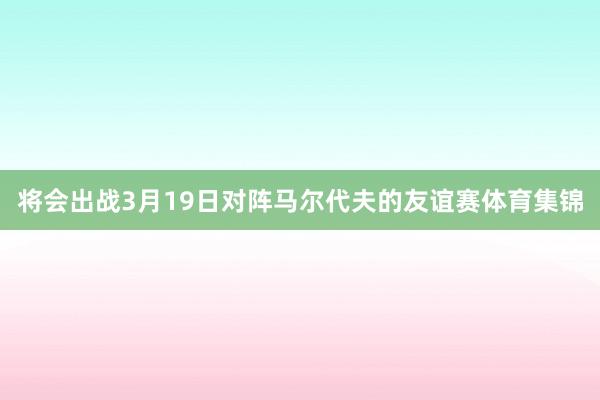 将会出战3月19日对阵马尔代夫的友谊赛体育集锦