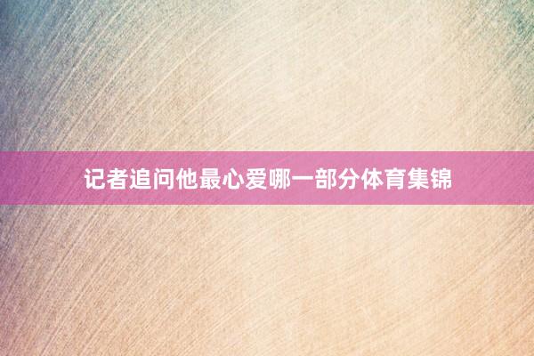 记者追问他最心爱哪一部分体育集锦